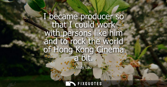 Small: I became producer so that I could work with persons like him and to rock the world of Hong Kong Cinema a bit