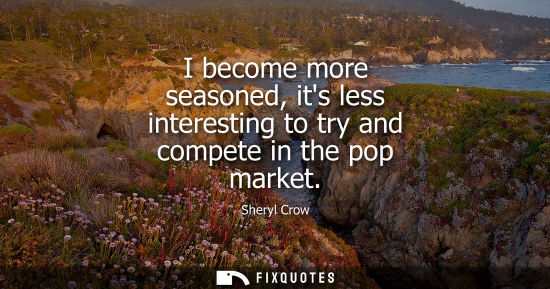 Small: I become more seasoned, its less interesting to try and compete in the pop market