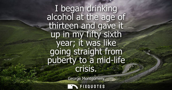 Small: I began drinking alcohol at the age of thirteen and gave it up in my fifty sixth year it was like going