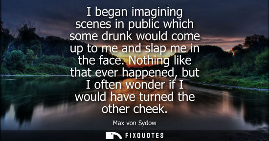 Small: I began imagining scenes in public which some drunk would come up to me and slap me in the face.