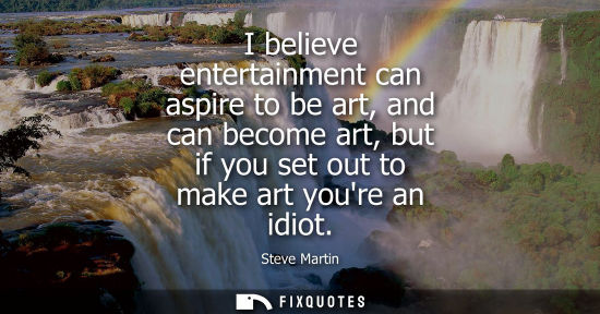 Small: I believe entertainment can aspire to be art, and can become art, but if you set out to make art youre 