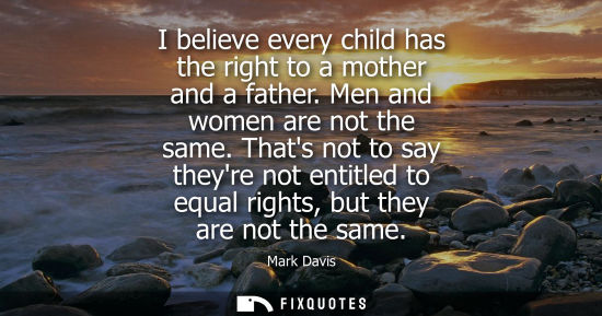 Small: I believe every child has the right to a mother and a father. Men and women are not the same. Thats not