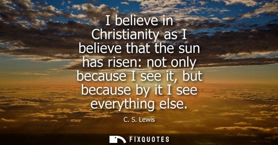 Small: I believe in Christianity as I believe that the sun has risen: not only because I see it, but because by it I 