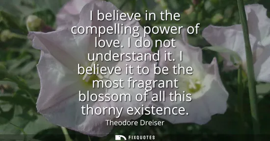 Small: I believe in the compelling power of love. I do not understand it. I believe it to be the most fragrant blosso