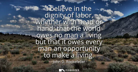 Small: I believe in the dignity of labor, whether with head or hand that the world owes no man a living but that it o