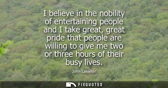 Small: I believe in the nobility of entertaining people and I take great, great pride that people are willing 