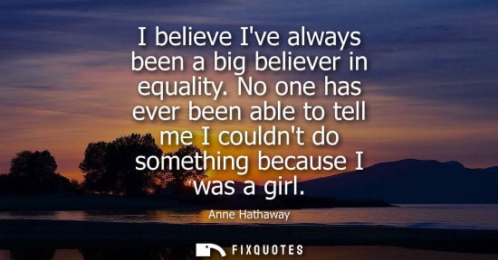 Small: Anne Hathaway: I believe Ive always been a big believer in equality. No one has ever been able to tell me I co