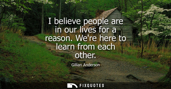 Small: I believe people are in our lives for a reason. Were here to learn from each other