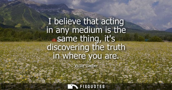 Small: I believe that acting in any medium is the same thing, its discovering the truth in where you are
