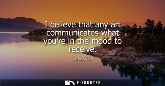 Small: I believe that any art communicates what youre in the mood to receive