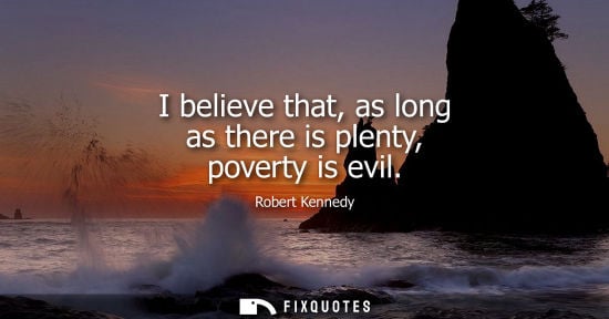 Small: Robert Kennedy: I believe that, as long as there is plenty, poverty is evil
