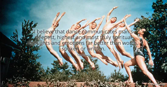 I believe that dance communicates mans deepest, highest and most truly spiritual thoughts and emotions far better than words, spoken or written - Ted Shawn