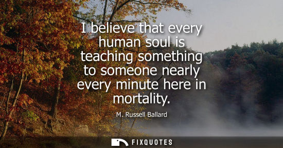 Small: I believe that every human soul is teaching something to someone nearly every minute here in mortality