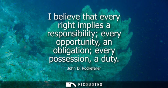 Small: I believe that every right implies a responsibility every opportunity, an obligation every possession, 
