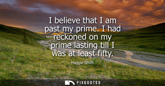 Small: I believe that I am past my prime. I had reckoned on my prime lasting till I was at least fifty