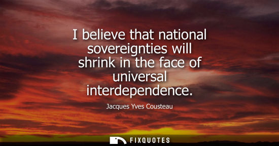 Small: I believe that national sovereignties will shrink in the face of universal interdependence