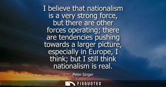 Small: I believe that nationalism is a very strong force, but there are other forces operating there are tende
