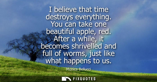 Small: I believe that time destroys everything. You can take one beautiful apple, red. After a while, it becom
