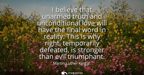 Small: I believe that unarmed truth and unconditional love will have the final word in reality. This is why right, te
