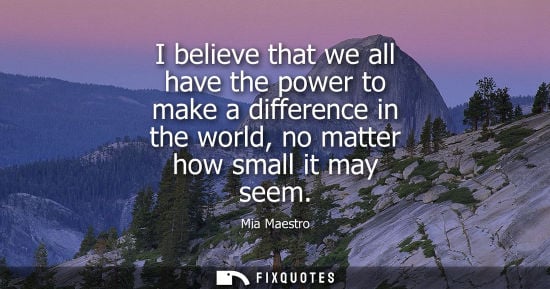 Small: I believe that we all have the power to make a difference in the world, no matter how small it may seem