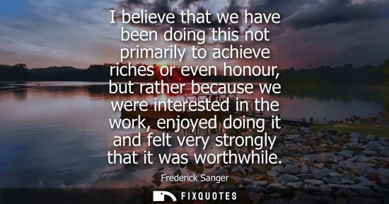 Small: I believe that we have been doing this not primarily to achieve riches or even honour, but rather becau
