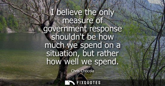 Small: I believe the only measure of government response shouldnt be how much we spend on a situation, but rat
