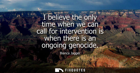Small: Bianca Jagger - I believe the only time when we can call for intervention is when there is an ongoing genocide