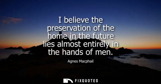Small: Agnes Macphail: I believe the preservation of the home in the future lies almost entirely in the hands of men