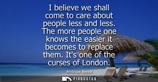 Small: I believe we shall come to care about people less and less. The more people one knows the easier it becomes to