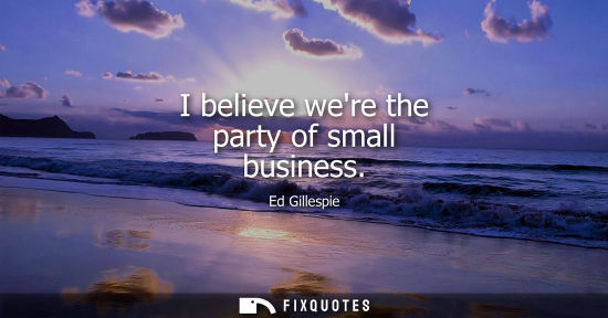 Small: I believe were the party of small business