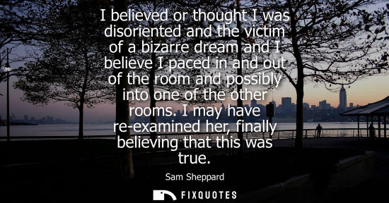 Small: I believed or thought I was disoriented and the victim of a bizarre dream and I believe I paced in and 