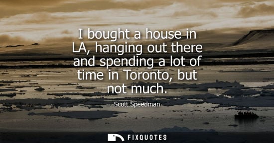 Small: I bought a house in LA, hanging out there and spending a lot of time in Toronto, but not much