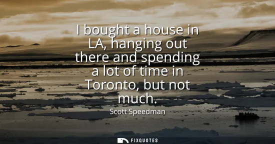 Small: I bought a house in LA, hanging out there and spending a lot of time in Toronto, but not much