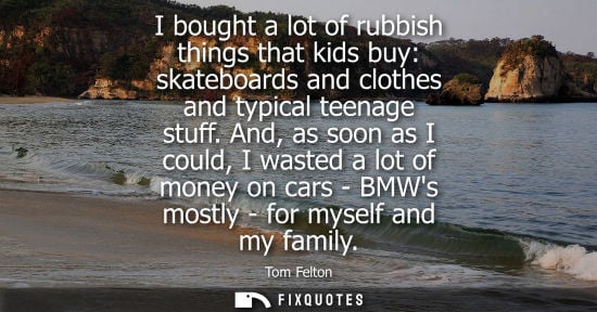 Small: I bought a lot of rubbish things that kids buy: skateboards and clothes and typical teenage stuff.