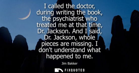Small: I called the doctor, during writing the book, the psychiatrist who treated me at that time, Dr. Jackson