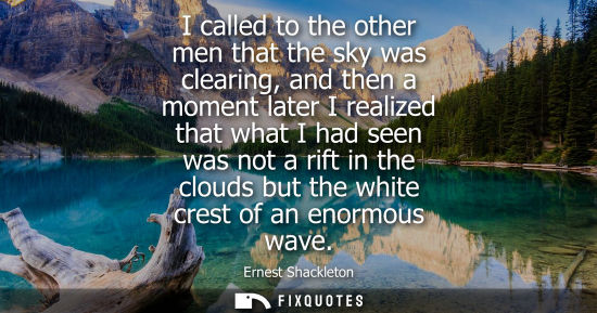 Small: I called to the other men that the sky was clearing, and then a moment later I realized that what I had