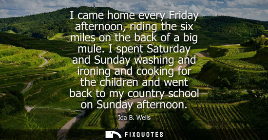 Small: I came home every Friday afternoon, riding the six miles on the back of a big mule. I spent Saturday and Sunda
