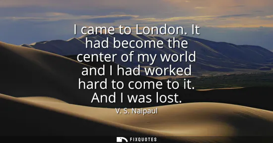 Small: I came to London. It had become the center of my world and I had worked hard to come to it. And I was lost
