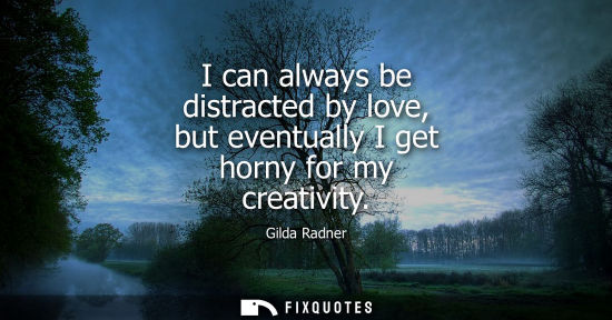 Small: I can always be distracted by love, but eventually I get horny for my creativity