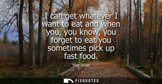 Small: I can get whatever I want to eat and when you, you know, you forget to eat you sometimes pick up fast f