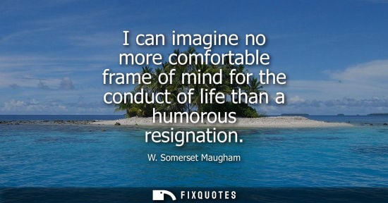 Small: I can imagine no more comfortable frame of mind for the conduct of life than a humorous resignation