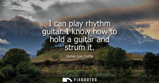 Small: I can play rhythm guitar. I know how to hold a guitar and strum it