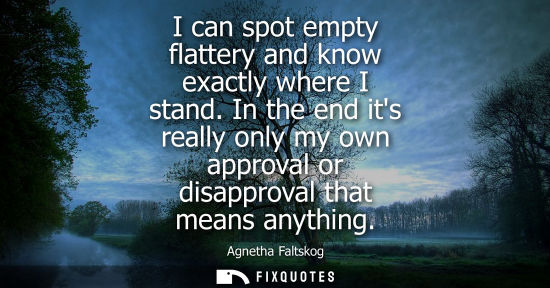 Small: Agnetha Faltskog: I can spot empty flattery and know exactly where I stand. In the end its really only my own 
