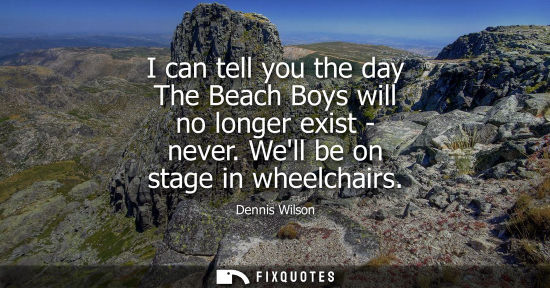 Small: I can tell you the day The Beach Boys will no longer exist - never. Well be on stage in wheelchairs
