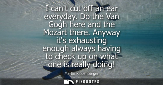 Small: I cant cut off an ear everyday. Do the Van Gogh here and the Mozart there. Anyway its exhausting enough