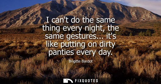 Small: I cant do the same thing every night, the same gestures... its like putting on dirty panties every day
