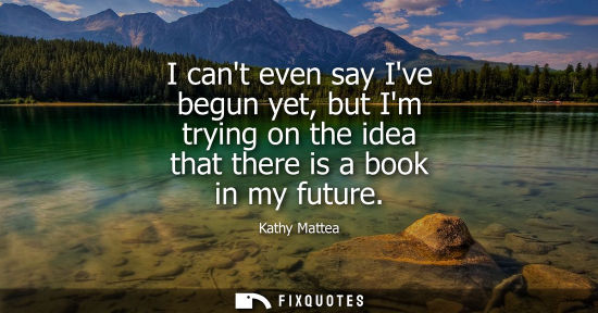 Small: I cant even say Ive begun yet, but Im trying on the idea that there is a book in my future