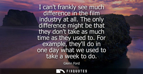 Small: I cant frankly see much difference in the film industry at all. The only difference might be that they dont ta