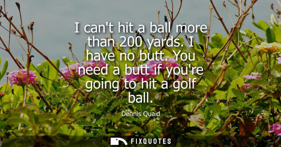 Small: I cant hit a ball more than 200 yards. I have no butt. You need a butt if youre going to hit a golf bal