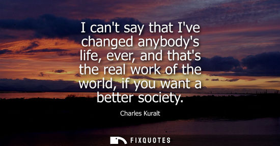 Small: Charles Kuralt: I cant say that Ive changed anybodys life, ever, and thats the real work of the world, if you 
